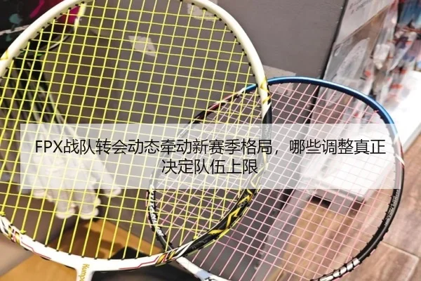 FPX战队转会动态牵动新赛季格局，哪些调整真正决定队伍上限